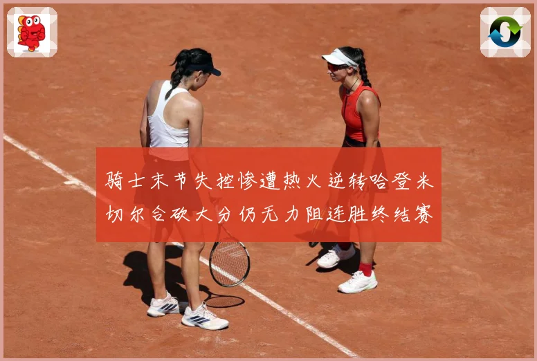 骑士末节失控惨遭热火逆转哈登米切尔合砍大分仍无力阻连胜终结赛场复盘