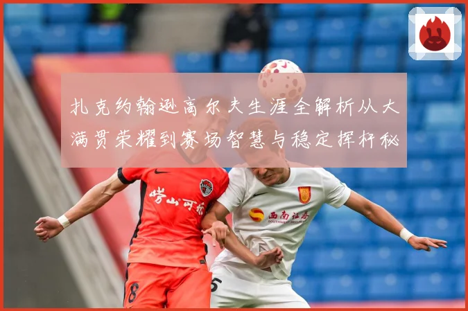 扎克约翰逊高尔夫生涯全解析从大满贯荣耀到赛场智慧与稳定挥杆秘诀