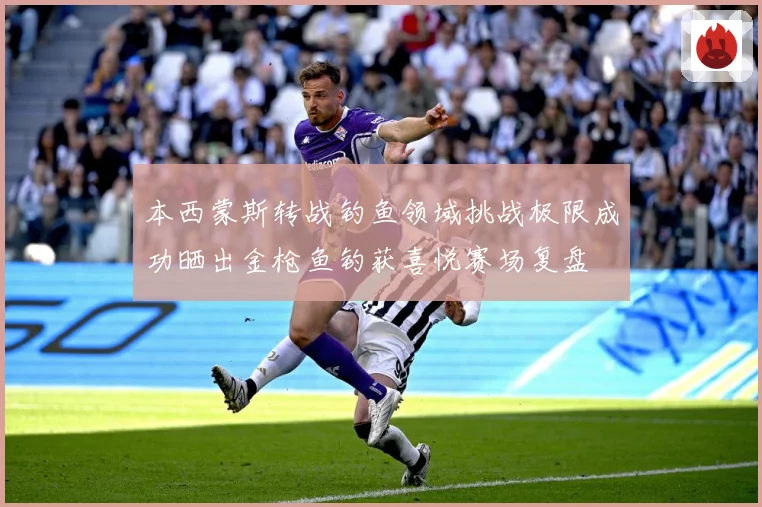本西蒙斯转战钓鱼领域挑战极限成功晒出金枪鱼钓获喜悦赛场复盘