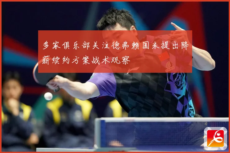 多家俱乐部关注德弗赖国米提出降薪续约方案战术观察