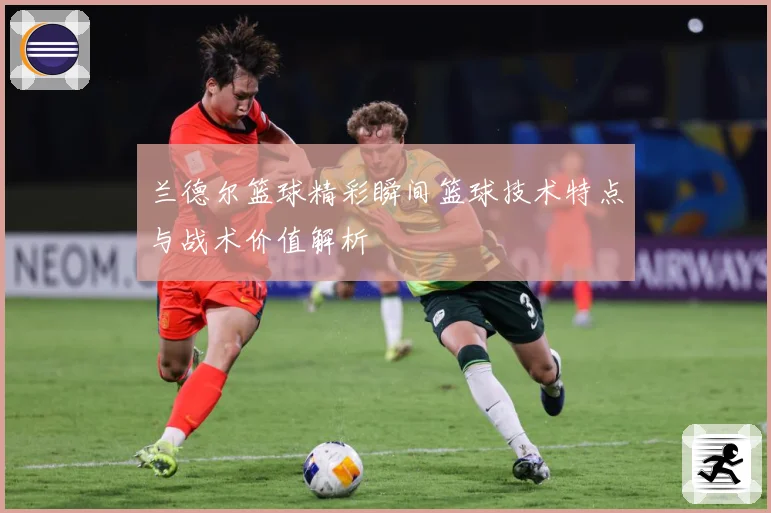 兰德尔篮球精彩瞬间篮球技术特点与战术价值解析