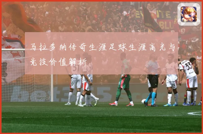马拉多纳传奇生涯足球生涯高光与竞技价值解析