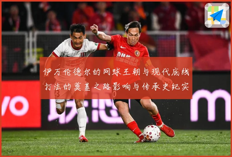 伊万伦德尔的网球王朝与现代底线打法的奠基之路影响与传承史纪实