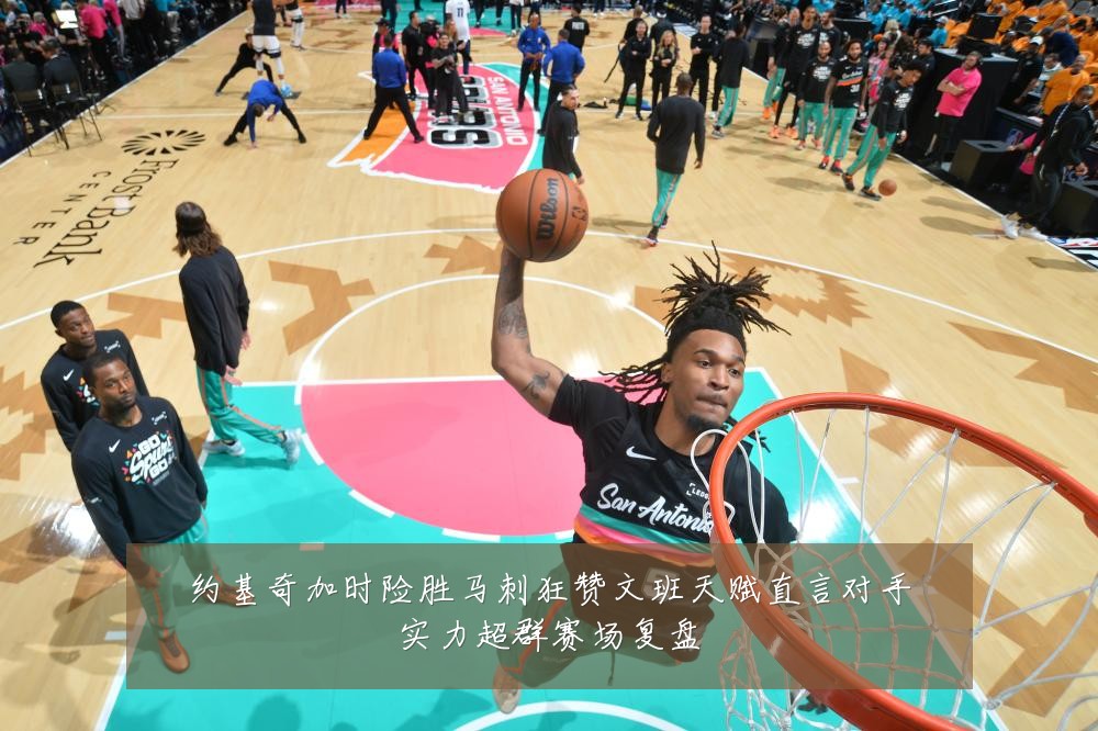 约基奇加时险胜马刺狂赞文班天赋直言对手实力超群赛场复盘