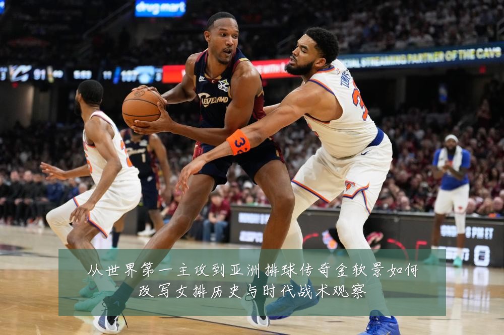 从世界第一主攻到亚洲排球传奇金软景如何改写女排历史与时代战术观察